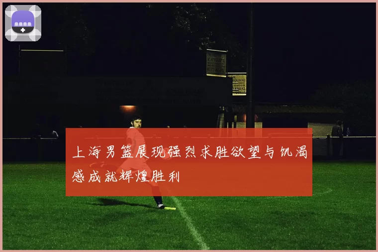 上海男篮展现强烈求胜欲望与饥渴感成就辉煌胜利