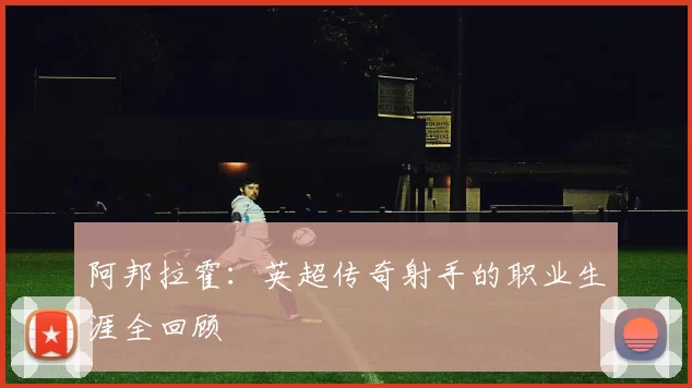 阿邦拉霍：英超传奇射手的职业生涯全回顾