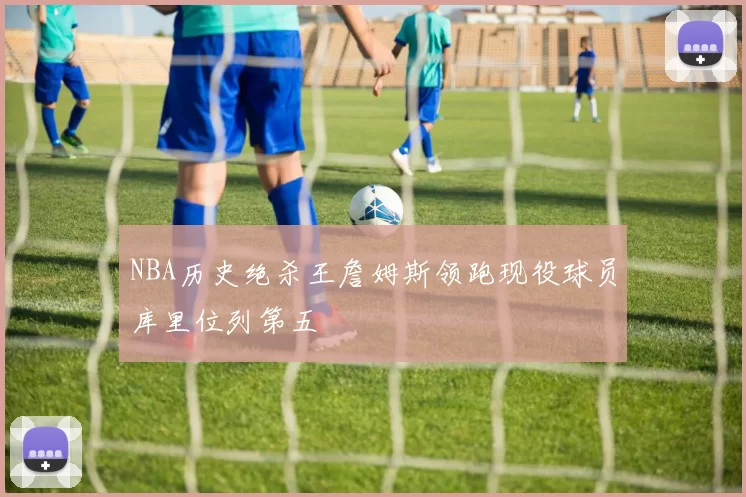 NBA历史绝杀王詹姆斯领跑现役球员库里位列第五