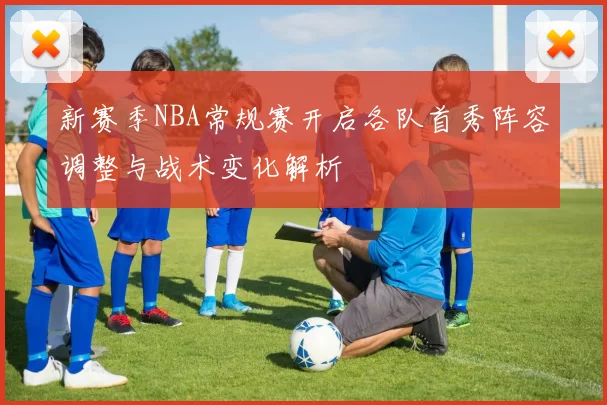 新赛季NBA常规赛开启各队首秀阵容调整与战术变化解析