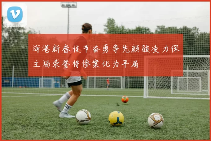 海港新春佳节奋勇争先颜骏凌力保主场荣誉将惨案化为平局